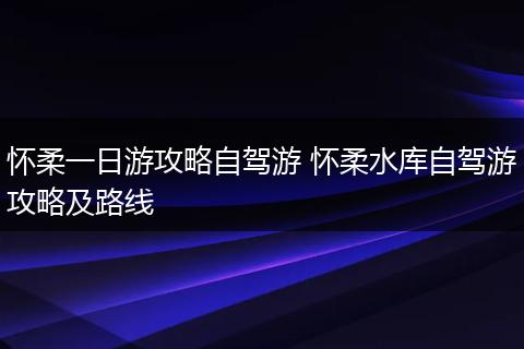 怀柔一日游攻略自驾游 怀柔水库自驾游攻略及路线