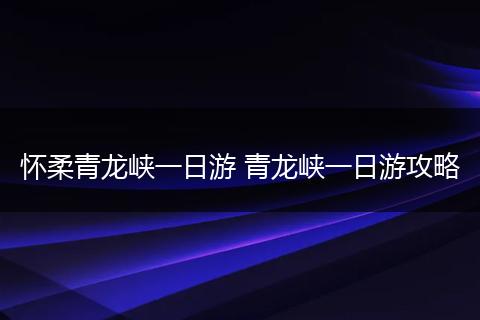 怀柔青龙峡一日游 青龙峡一日游攻略