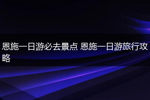 恩施一日游必去景点 恩施一日游旅行攻略