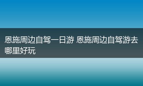 恩施周边自驾一日游 恩施周边自驾游去哪里好玩
