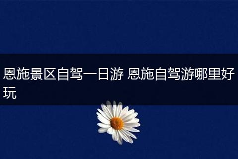 恩施景区自驾一日游 恩施自驾游哪里好玩