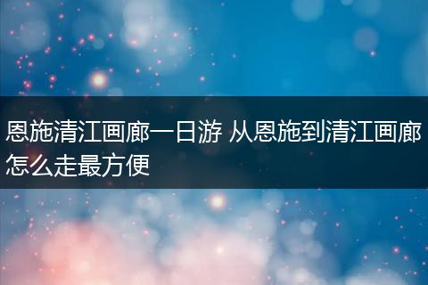 恩施清江画廊一日游 从恩施到清江画廊怎么走最方便