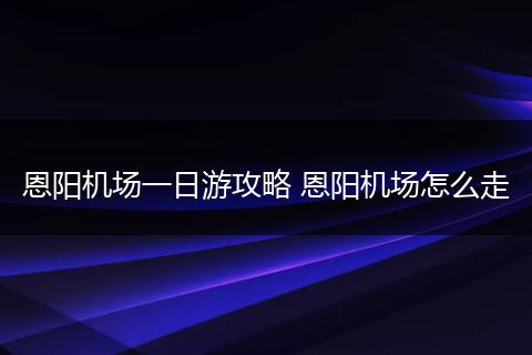 恩阳机场一日游攻略 恩阳机场怎么走