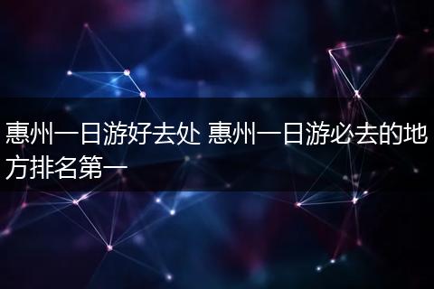 惠州一日游好去处 惠州一日游必去的地方排名第一