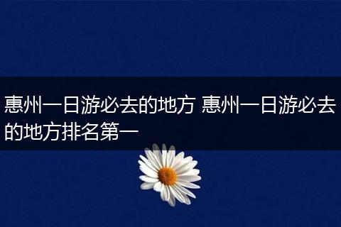 惠州一日游必去的地方 惠州一日游必去的地方排名第一