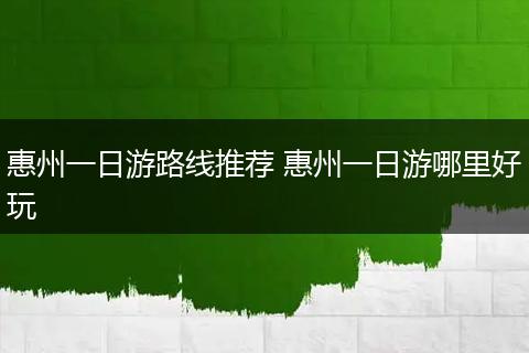 惠州一日游路线推荐 惠州一日游哪里好玩