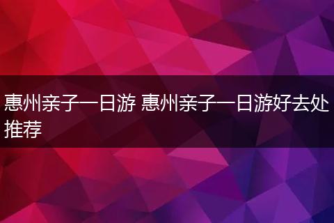 惠州亲子一日游 惠州亲子一日游好去处推荐