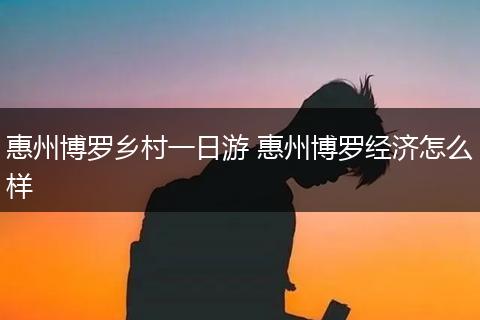 惠州博罗乡村一日游 惠州博罗经济怎么样