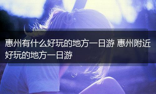 惠州有什么好玩的地方一日游 惠州附近好玩的地方一日游