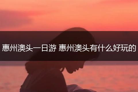 惠州澳头一日游 惠州澳头有什么好玩的