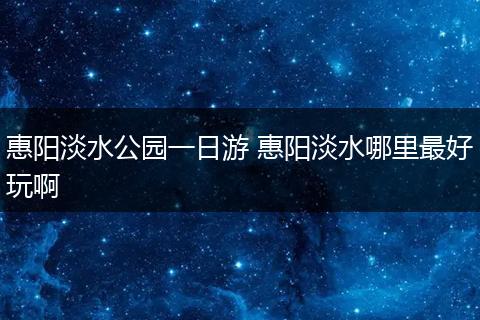 惠阳淡水公园一日游 惠阳淡水哪里最好玩啊