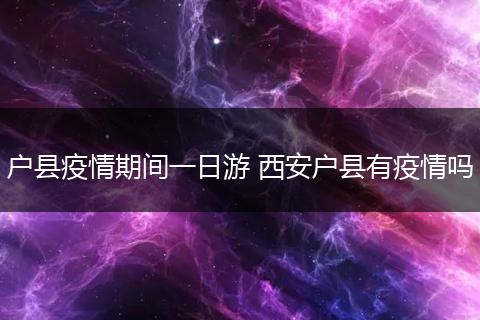 户县疫情期间一日游 西安户县有疫情吗