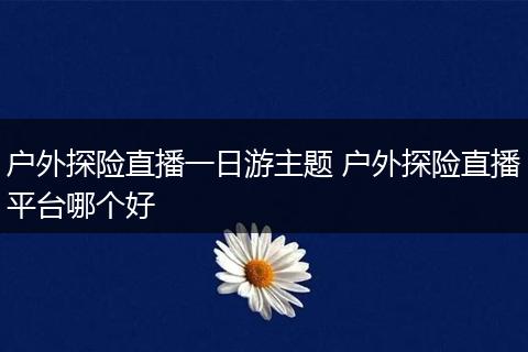 户外探险直播一日游主题 户外探险直播平台哪个好