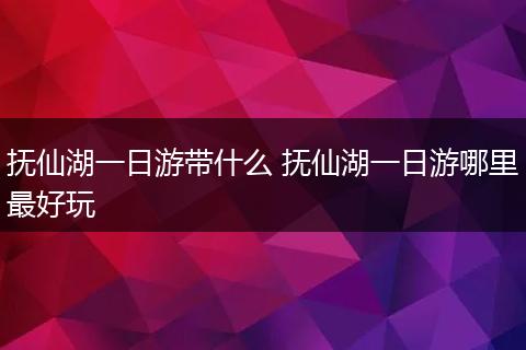 抚仙湖一日游带什么 抚仙湖一日游哪里最好玩