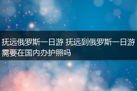 抚远俄罗斯一日游 抚远到俄罗斯一日游需要在国内办护照吗