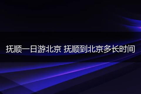 抚顺一日游北京 抚顺到北京多长时间