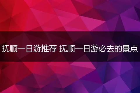 抚顺一日游推荐 抚顺一日游必去的景点