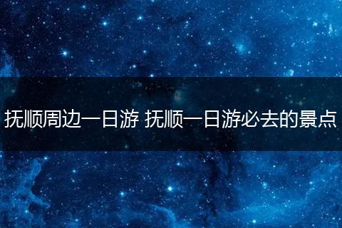 抚顺周边一日游 抚顺一日游必去的景点