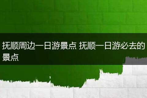 抚顺周边一日游景点 抚顺一日游必去的景点