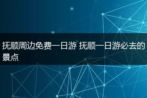 抚顺周边免费一日游 抚顺一日游必去的景点