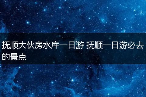 抚顺大伙房水库一日游 抚顺一日游必去的景点