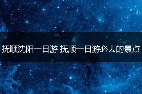 抚顺沈阳一日游 抚顺一日游必去的景点