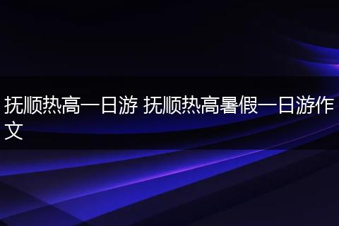 抚顺热高一日游 抚顺热高暑假一日游作文