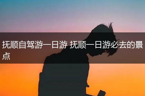 抚顺自驾游一日游 抚顺一日游必去的景点