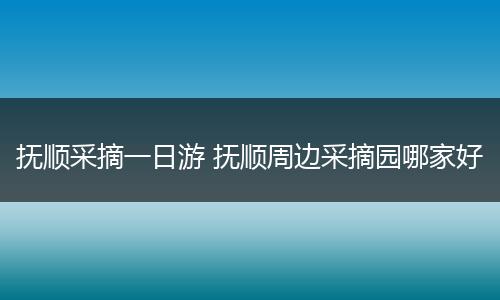 抚顺采摘一日游 抚顺周边采摘园哪家好