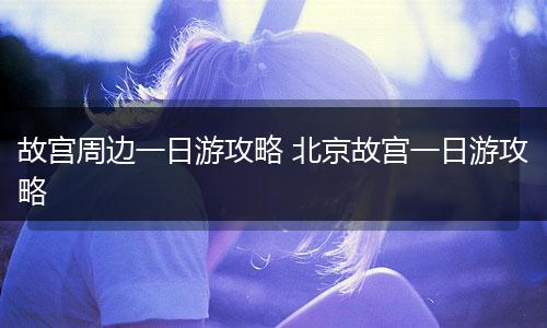 故宫周边一日游攻略 北京故宫一日游攻略