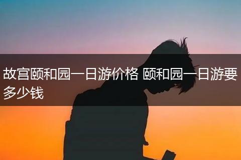 故宫颐和园一日游价格 颐和园一日游要多少钱