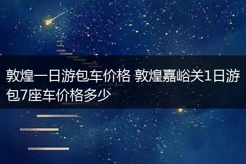 敦煌一日游包车价格 敦煌嘉峪关1日游包7座车价格多少