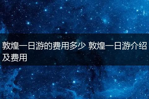敦煌一日游的费用多少 敦煌一日游介绍及费用