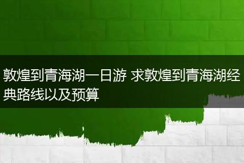 敦煌到青海湖一日游 求敦煌到青海湖经典路线以及预算