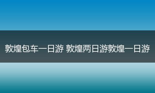 敦煌包车一日游 敦煌两日游敦煌一日游