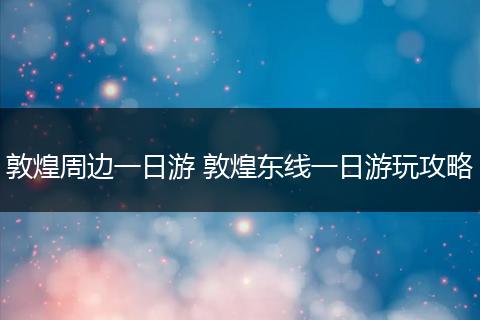 敦煌周边一日游 敦煌东线一日游玩攻略