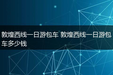 敦煌西线一日游包车 敦煌西线一日游包车多少钱