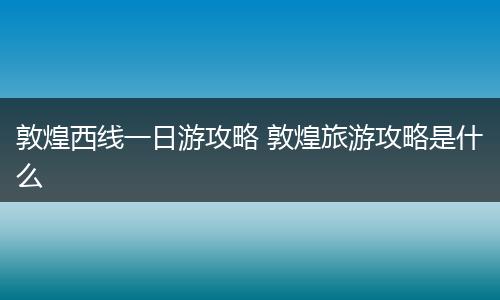 敦煌西线一日游攻略 敦煌旅游攻略是什么