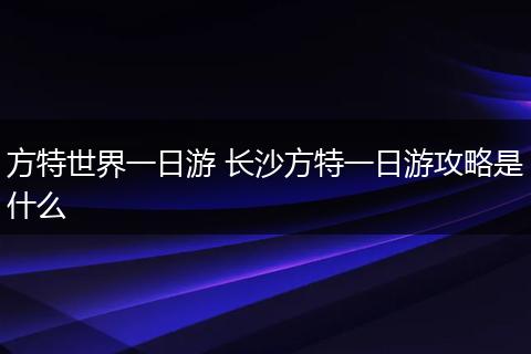 方特世界一日游 长沙方特一日游攻略是什么