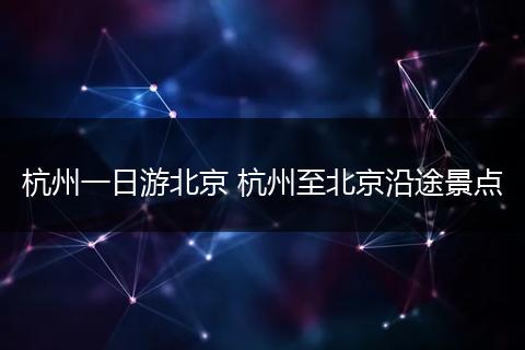 杭州一日游北京 杭州至北京沿途景点