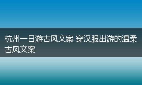 杭州一日游古风文案 穿汉服出游的温柔古风文案