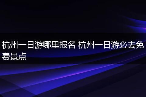 杭州一日游哪里报名 杭州一日游必去免费景点
