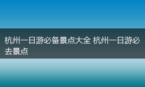 杭州一日游必备景点大全 杭州一日游必去景点