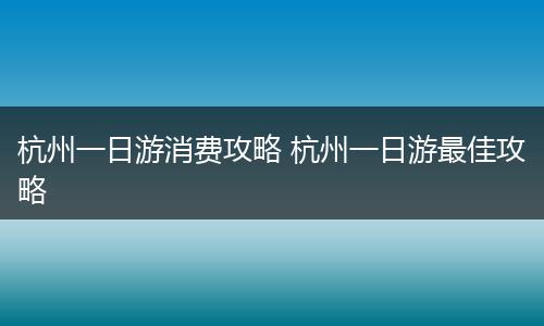 杭州一日游消费攻略 杭州一日游最佳攻略