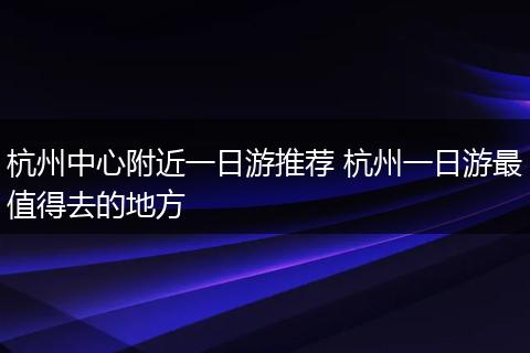 杭州中心附近一日游推荐 杭州一日游最值得去的地方