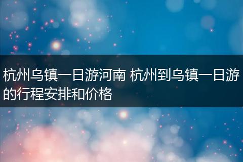 杭州乌镇一日游河南 杭州到乌镇一日游的行程安排和价格