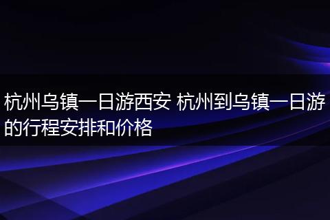 杭州乌镇一日游西安 杭州到乌镇一日游的行程安排和价格