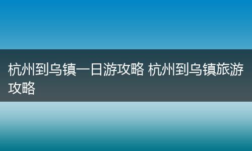 杭州到乌镇一日游攻略 杭州到乌镇旅游攻略