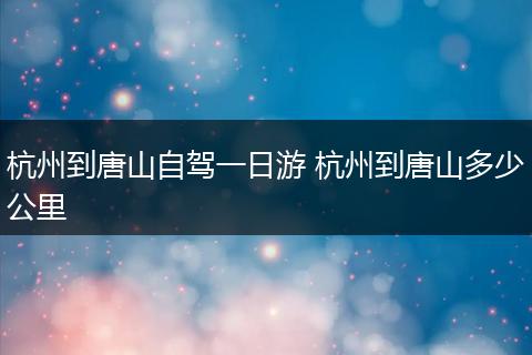 杭州到唐山自驾一日游 杭州到唐山多少公里
