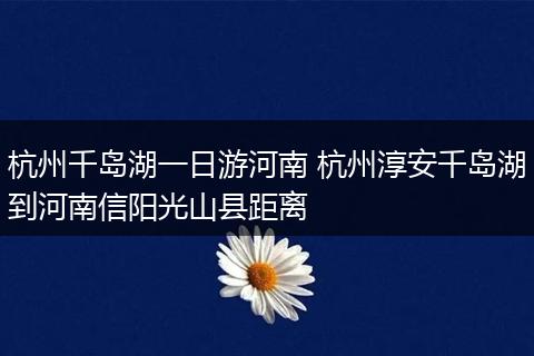 杭州千岛湖一日游河南 杭州淳安千岛湖到河南信阳光山县距离